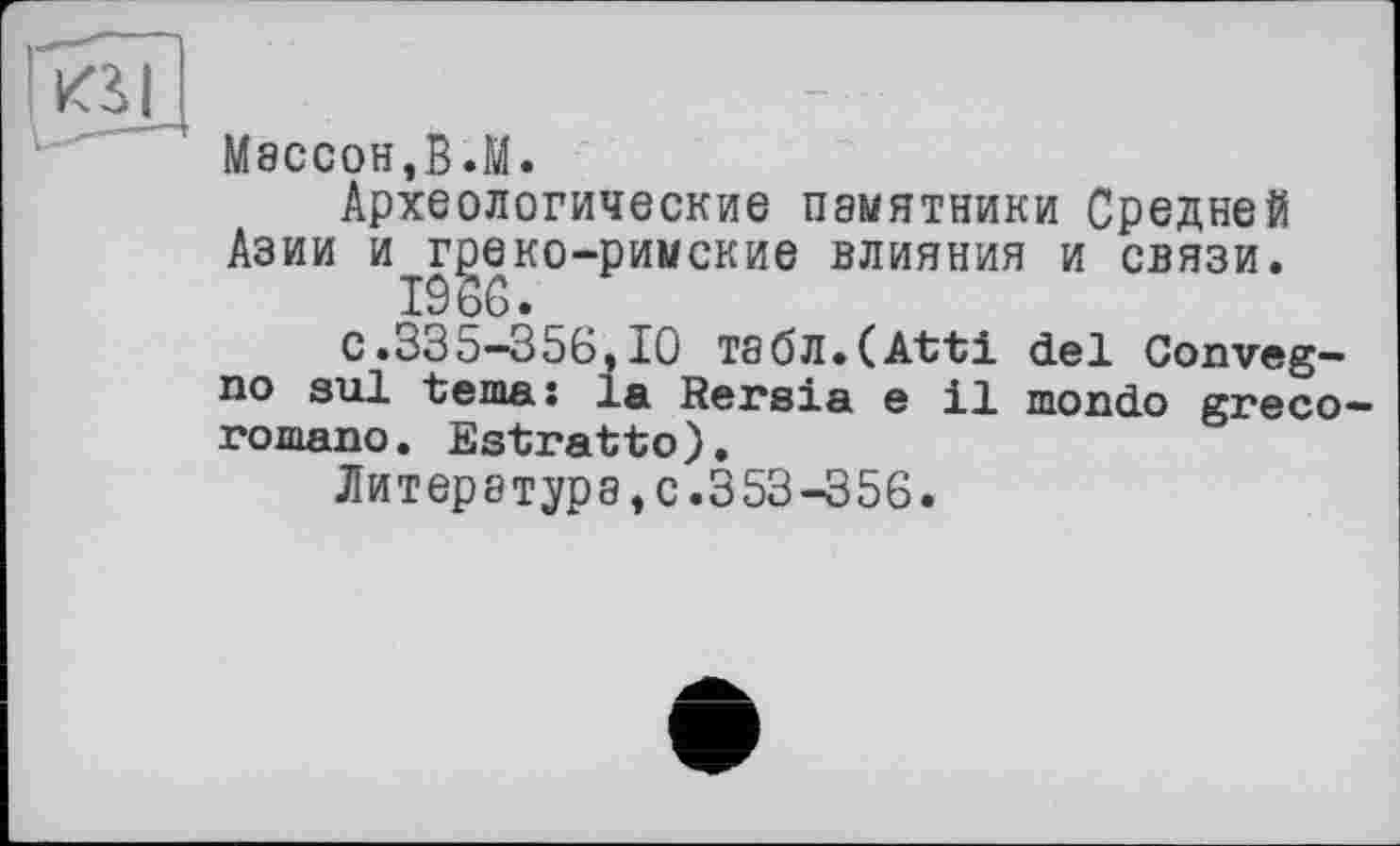 ﻿М8СС0Н,В.М.
Археологические памятники Средней Азии и г^еко-римские влияния и связи.
19 об.
с.335-356,10 Ts6fl.(Atti del Conveg-no sul tema: la Rersia e il mondo greco-romano. Estratto).
Литер8турэ,с.353-356.